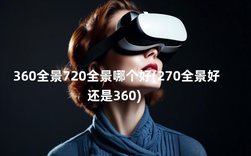 360全景720全景哪个好(270全景好还是360)