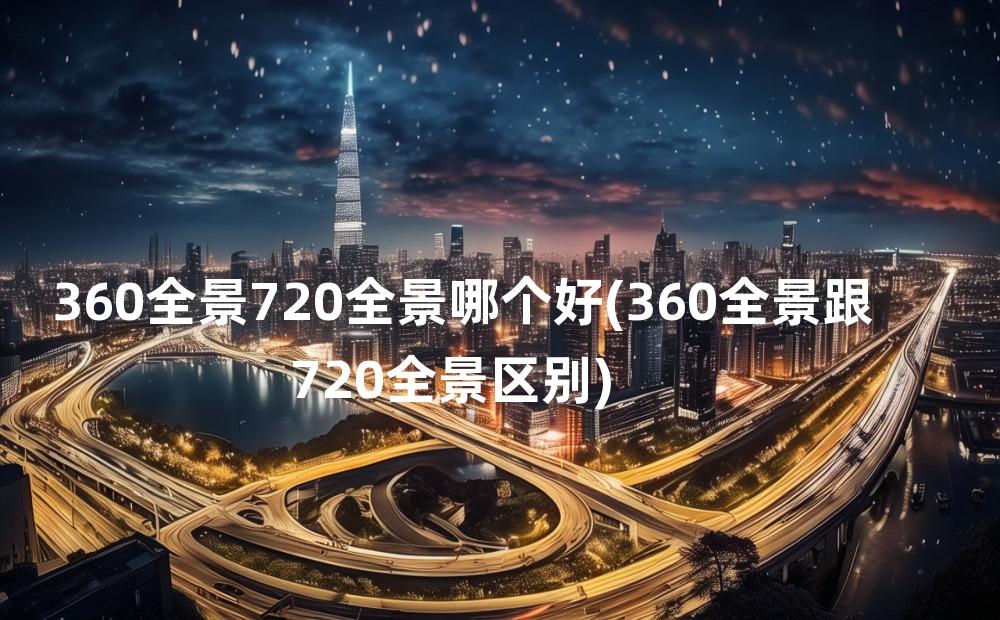 360全景720全景哪个好(360全景跟720全景区别)