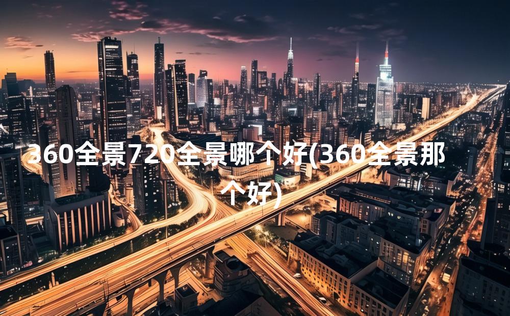 360全景720全景哪个好(360全景那个好)