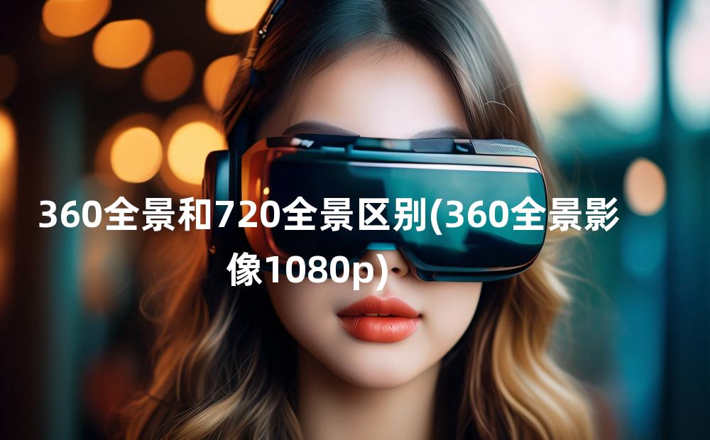 360全景和720全景区别(360全景影像1080p)