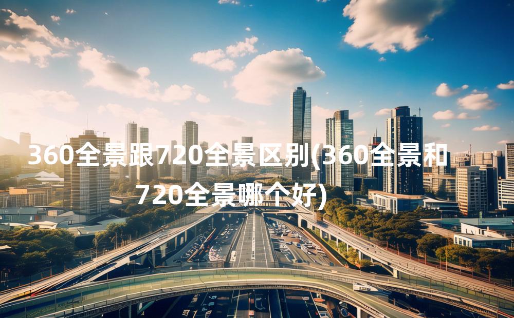 360全景跟720全景区别(360全景和720全景哪个好)