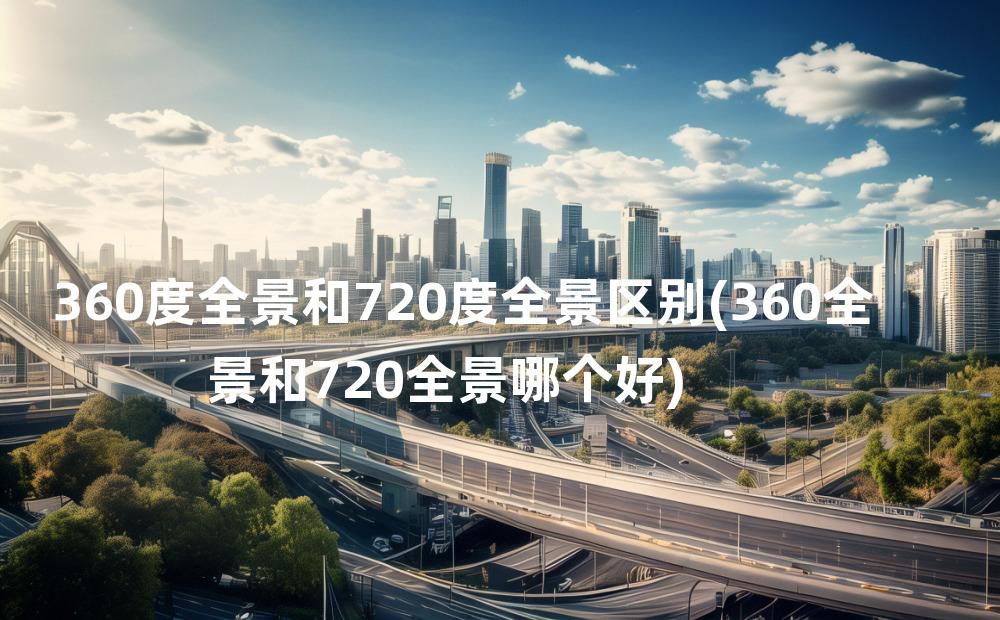 360度全景和720度全景区别(360全景和720全景哪个好)