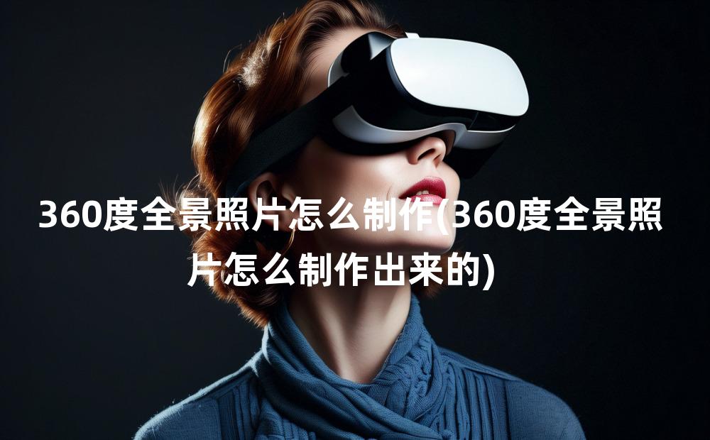 360度全景照片怎么制作(360度全景照片怎么制作出来的)