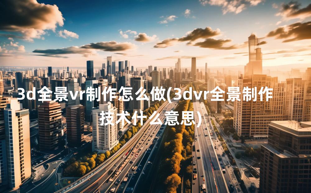 3d全景vr制作怎么做(3dvr全景制作技术什么意思)