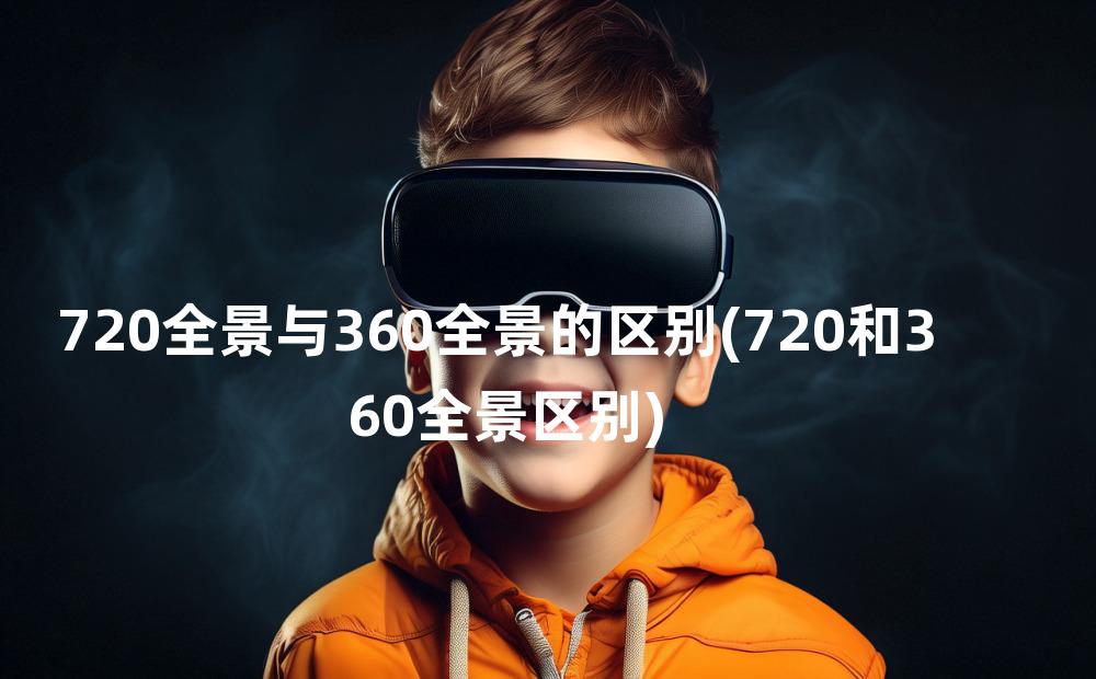 720全景与360全景的区别(720和360全景区别)