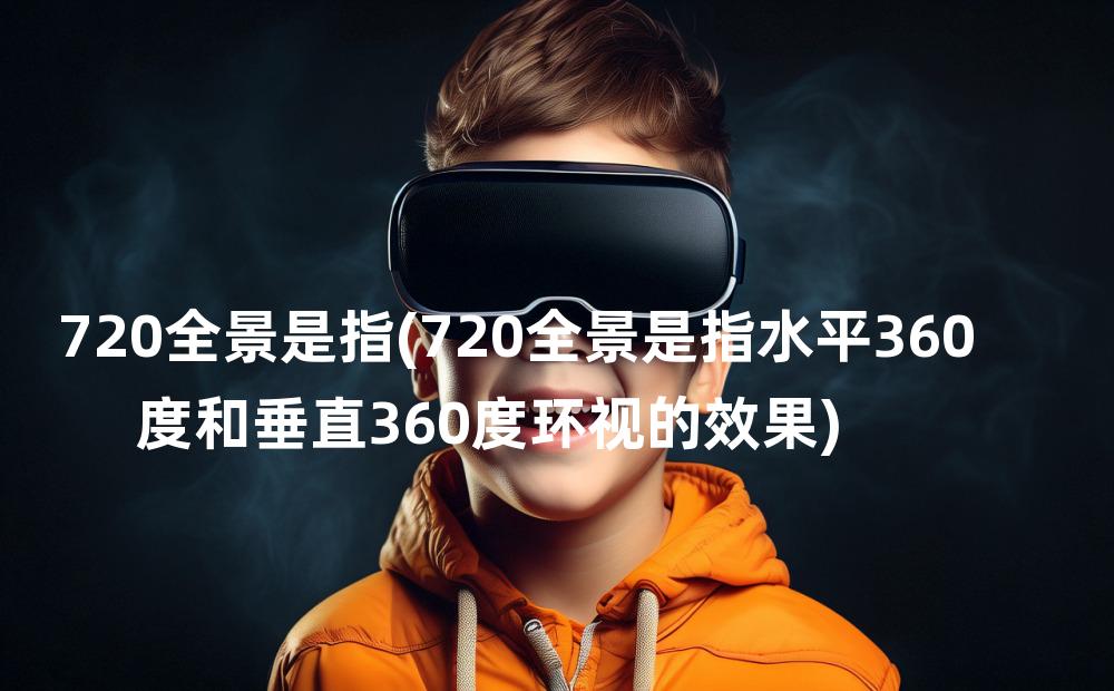 720全景是指(720全景是指水平360度和垂直360度环视的效果)