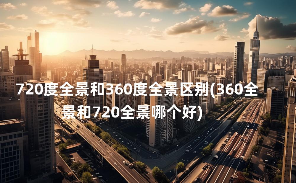 720度全景和360度全景区别(360全景和720全景哪个好)