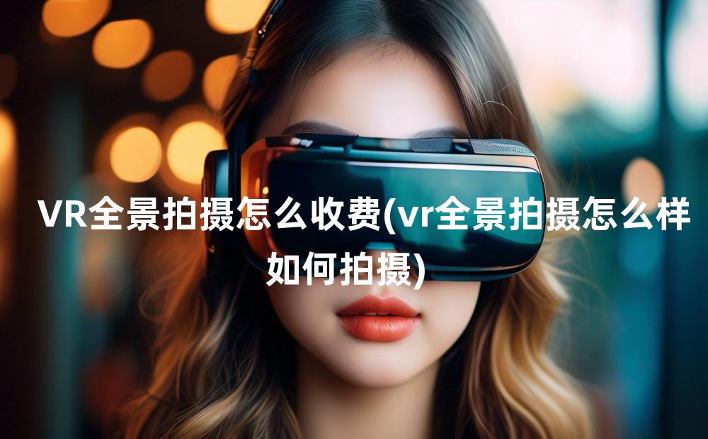 VR全景拍摄怎么收费(vr全景拍摄怎么样如何拍摄)