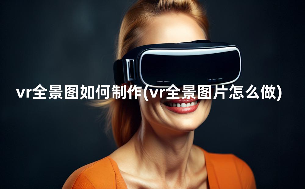 vr全景图如何制作(vr全景图片怎么做)