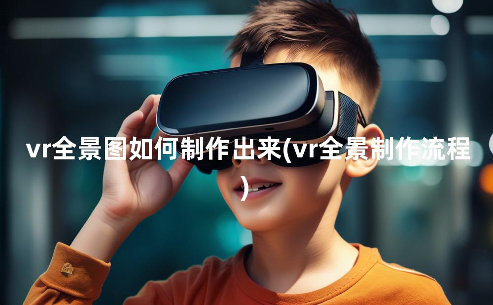 vr全景图如何制作出来(vr全景制作流程)