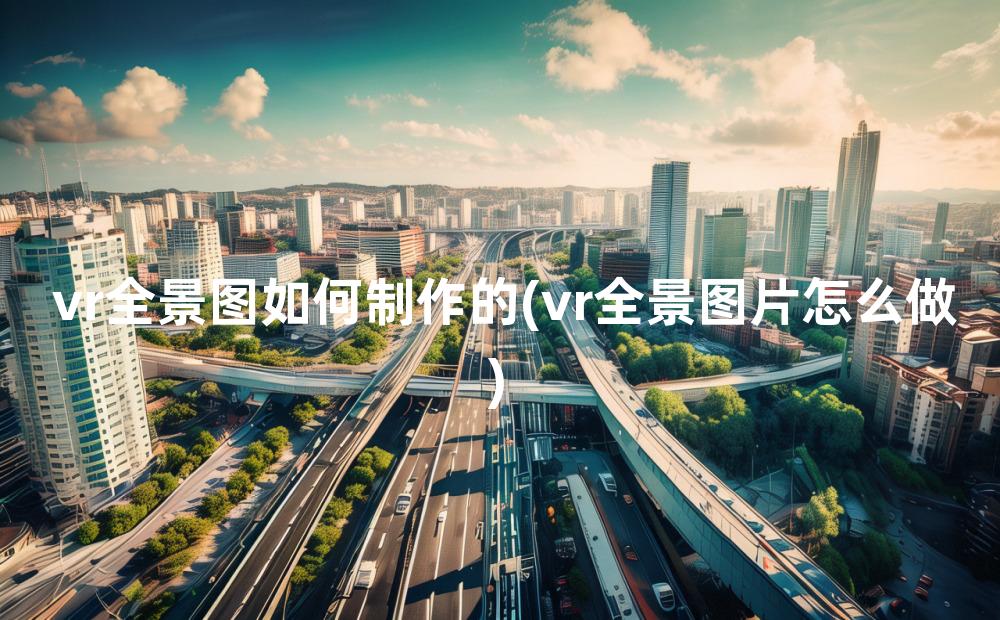 vr全景图如何制作的(vr全景图片怎么做)