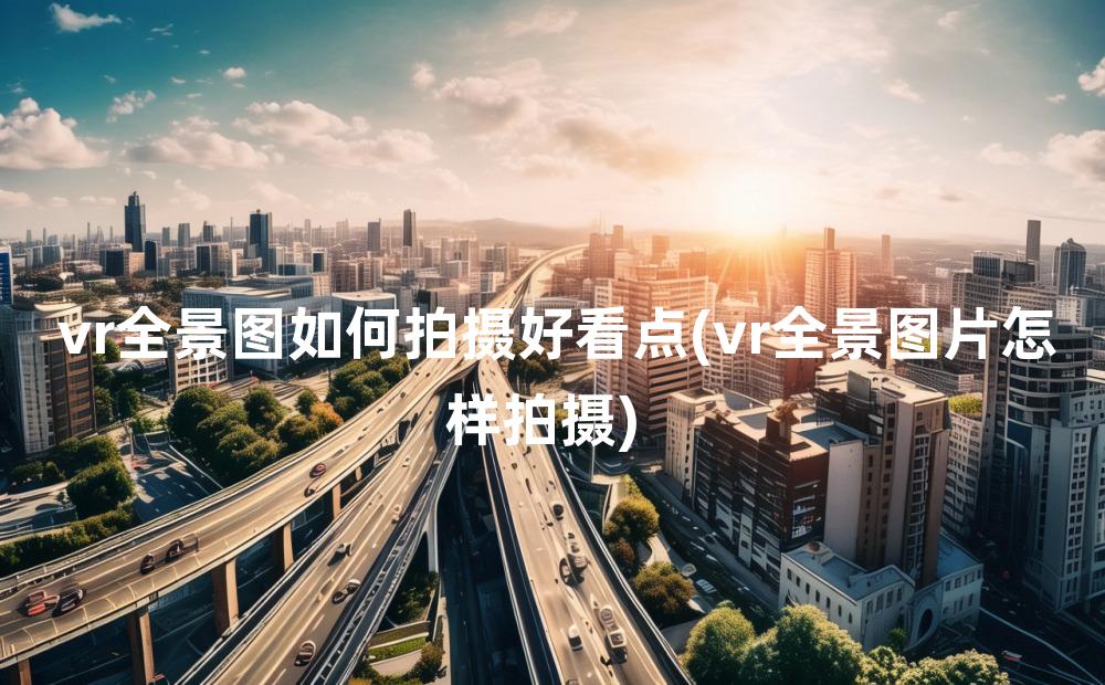 vr全景图如何拍摄好看点(vr全景图片怎样拍摄)