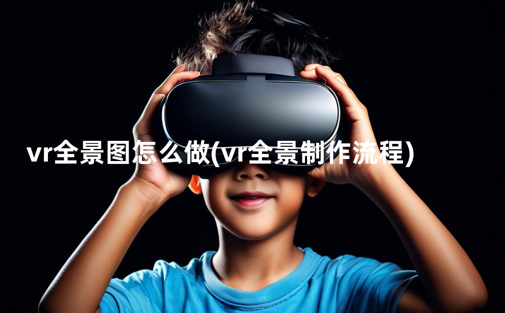 vr全景图怎么做(vr全景制作流程)