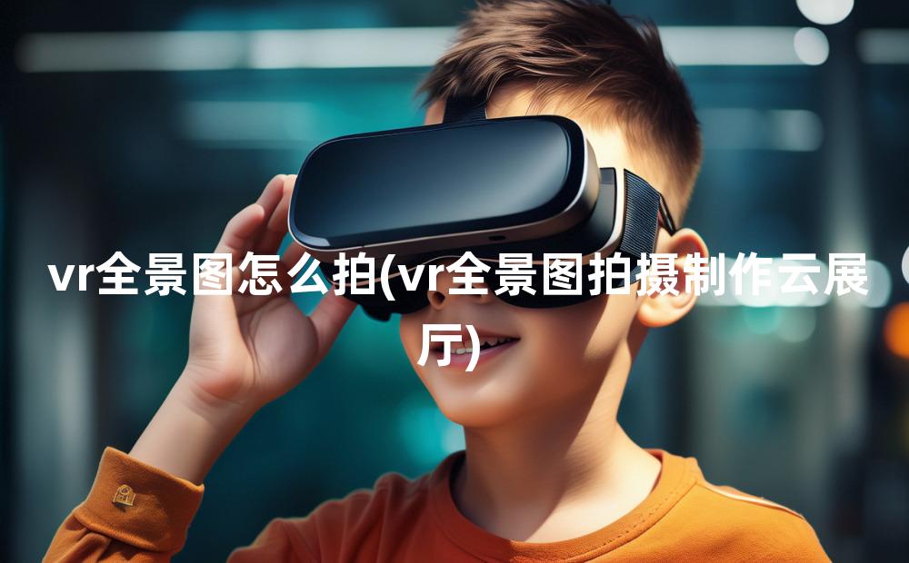 vr全景图怎么拍(vr全景图拍摄制作云展厅)