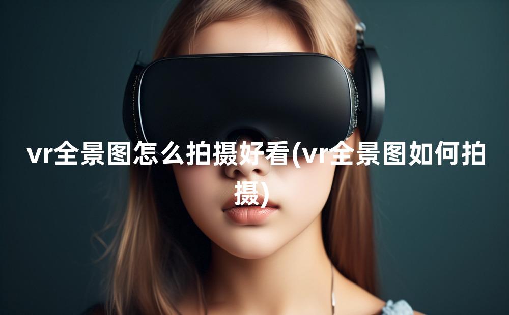 vr全景图怎么拍摄好看(vr全景图如何拍摄)