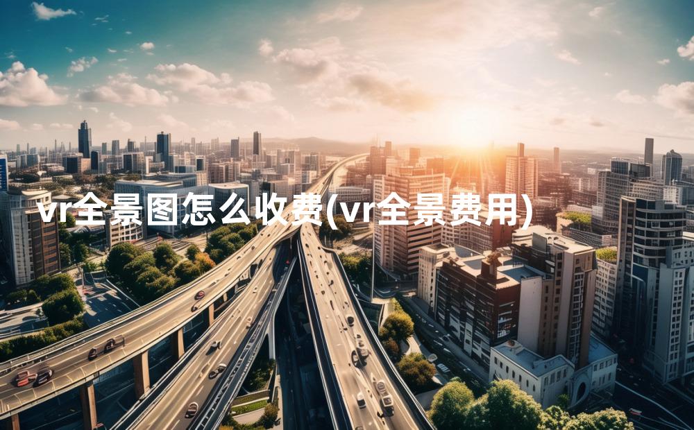 vr全景图怎么收费(vr全景费用)