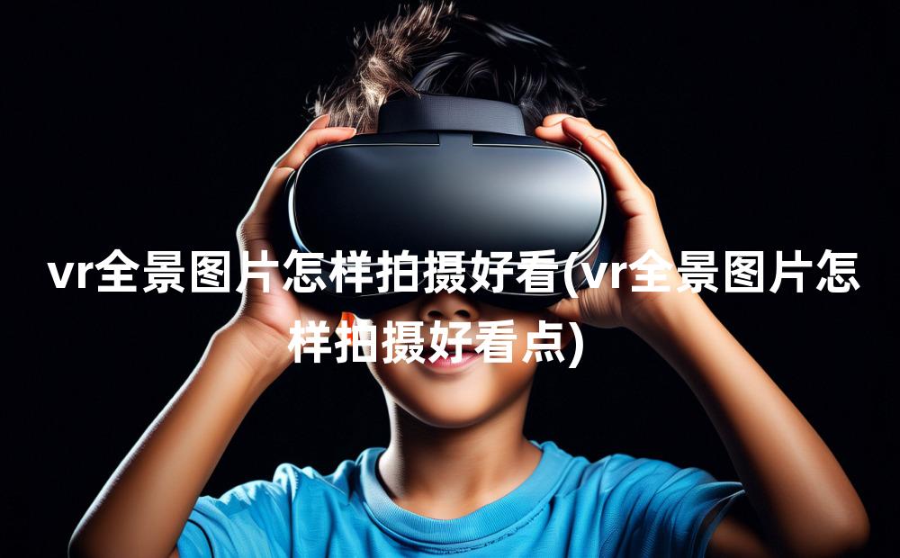 vr全景图片怎样拍摄好看(vr全景图片怎样拍摄好看点)