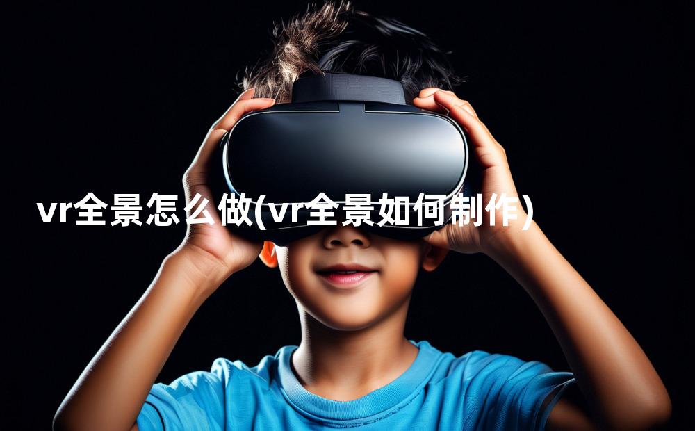 vr全景怎么做(vr全景如何制作)