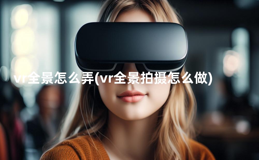 vr全景怎么弄(vr全景拍摄怎么做)