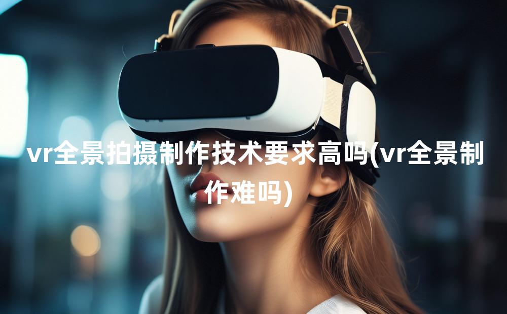 vr全景拍摄制作技术要求高吗(vr全景制作难吗)