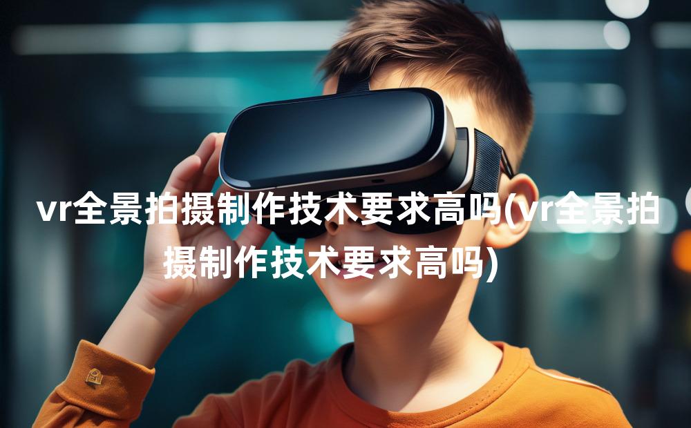 vr全景拍摄制作技术要求高吗(vr全景拍摄制作技术要求高吗)