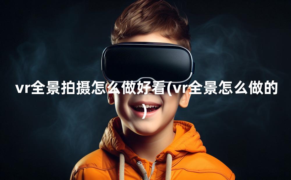 vr全景拍摄怎么做好看(vr全景怎么做的)