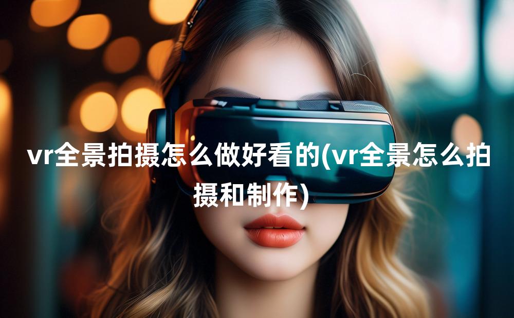 vr全景拍摄怎么做好看的(vr全景怎么拍摄和制作)