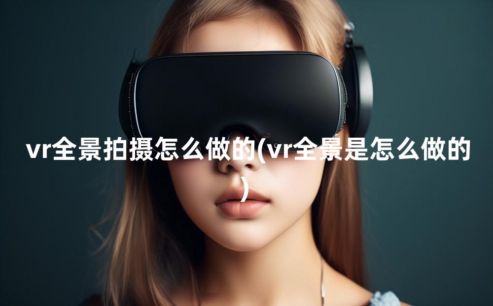 vr全景拍摄怎么做的(vr全景是怎么做的)