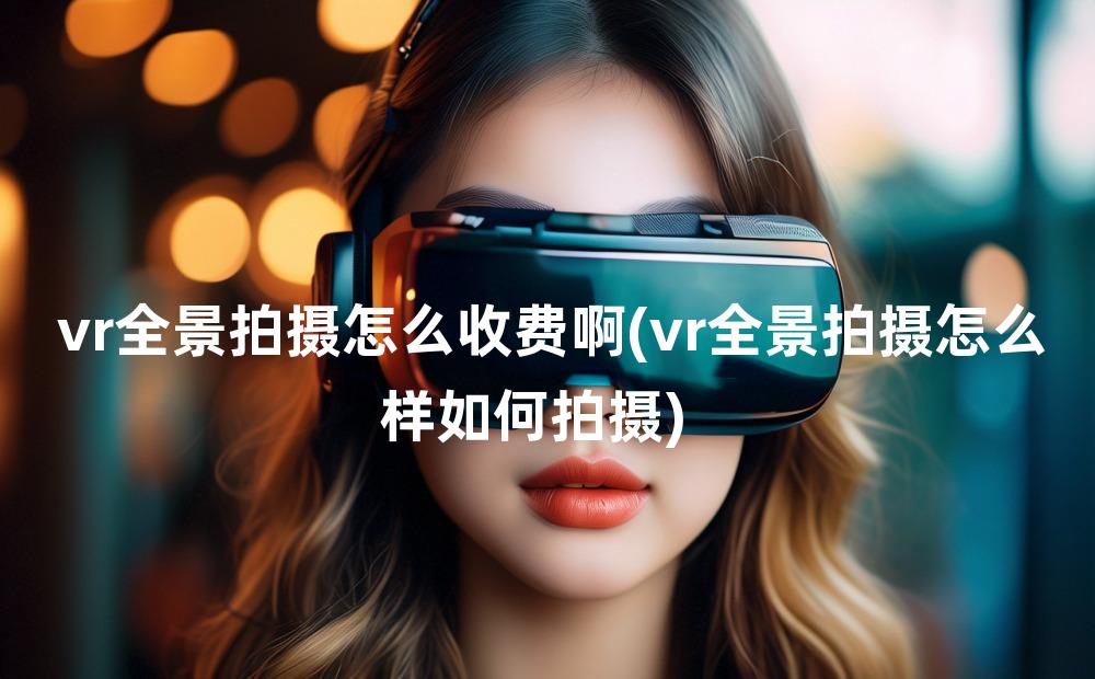 vr全景拍摄怎么收费啊(vr全景拍摄怎么样如何拍摄)