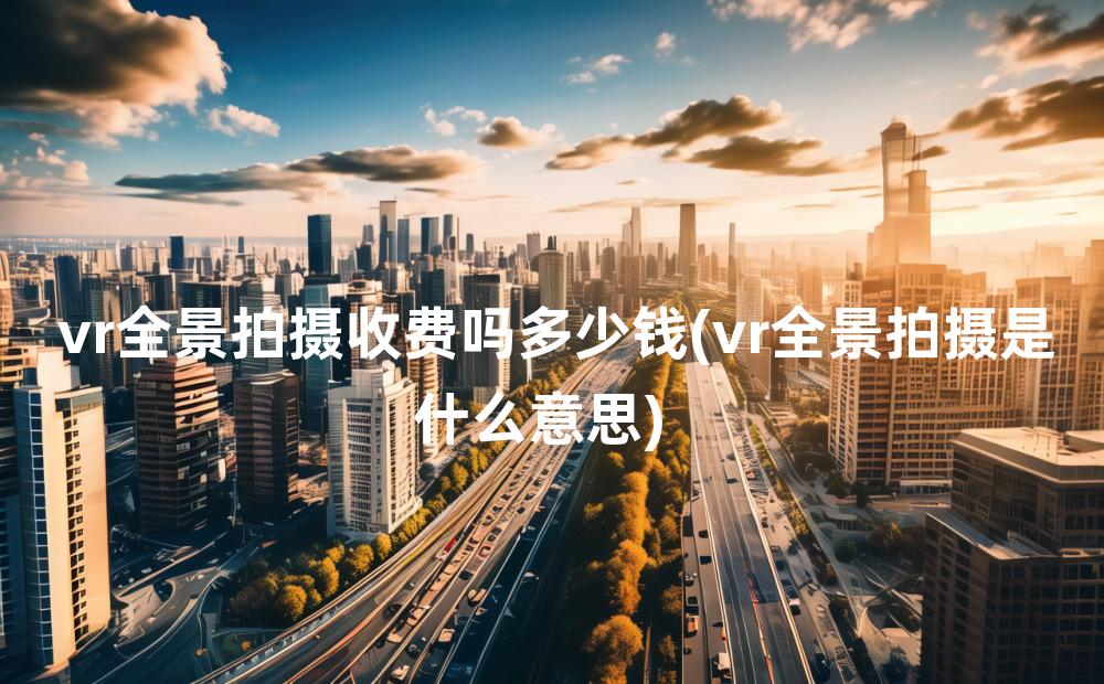 vr全景拍摄收费吗多少钱(vr全景拍摄是什么意思)