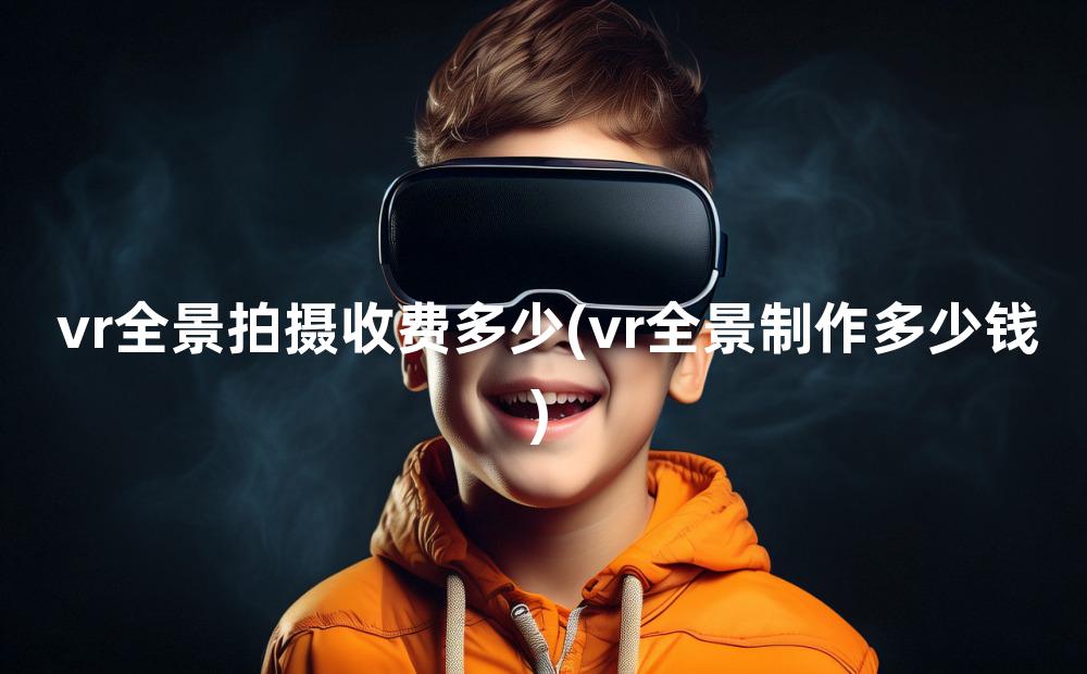 vr全景拍摄收费多少(vr全景制作多少钱)