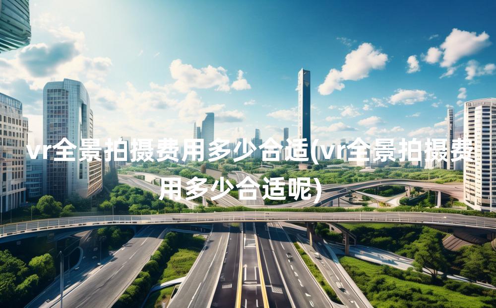 vr全景拍摄费用多少合适(vr全景拍摄费用多少合适呢)