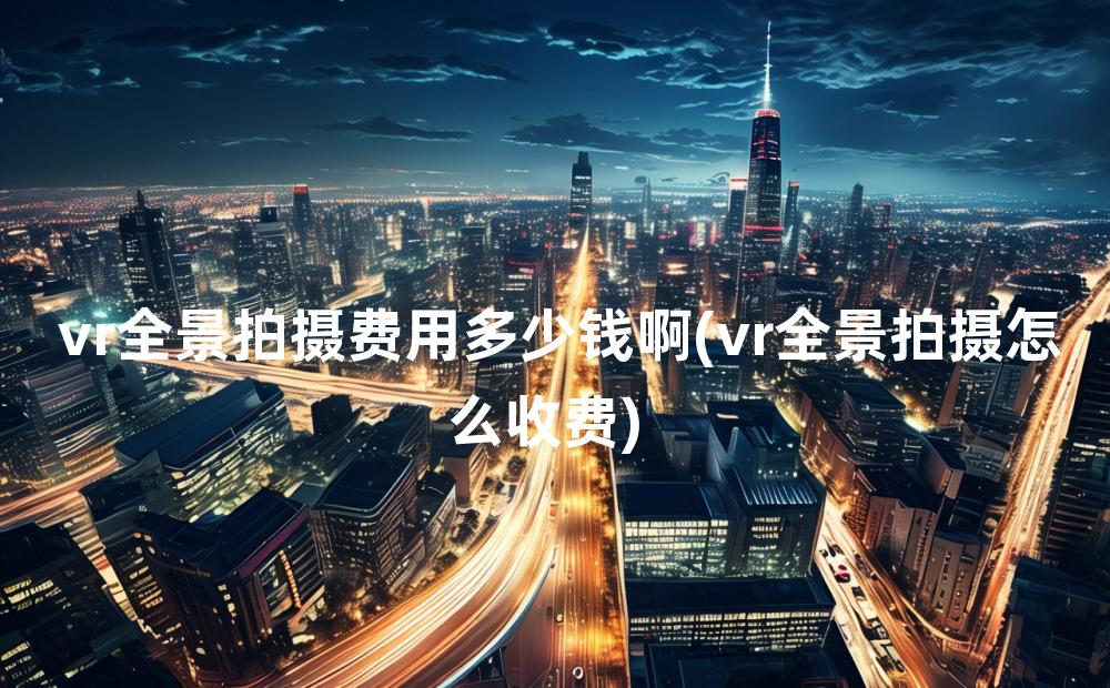 vr全景拍摄费用多少钱啊(vr全景拍摄怎么收费)