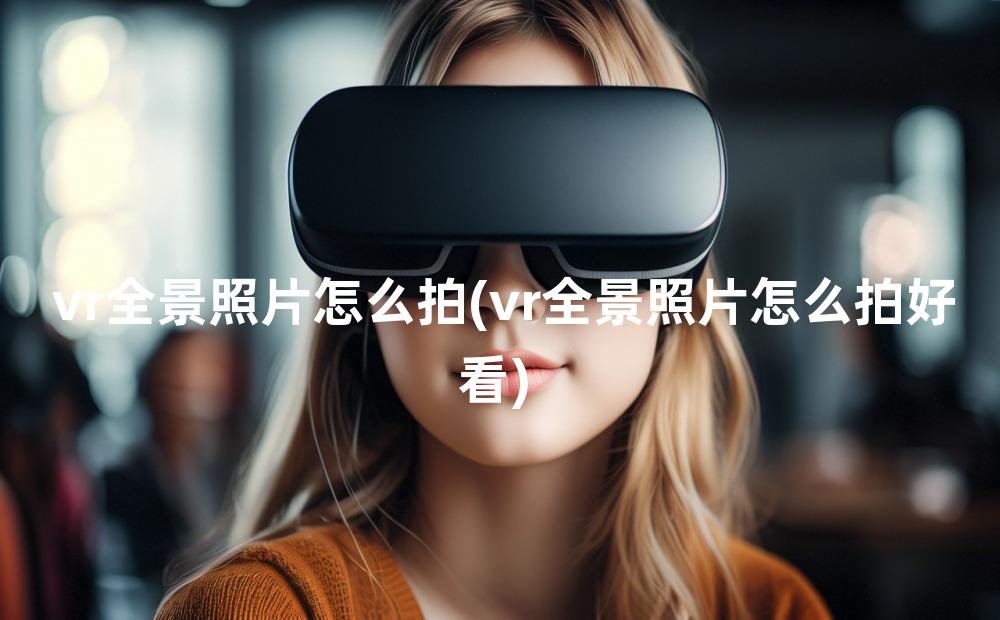 vr全景照片怎么拍(vr全景照片怎么拍好看)