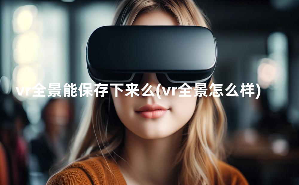 vr全景能保存下来么(vr全景怎么样)