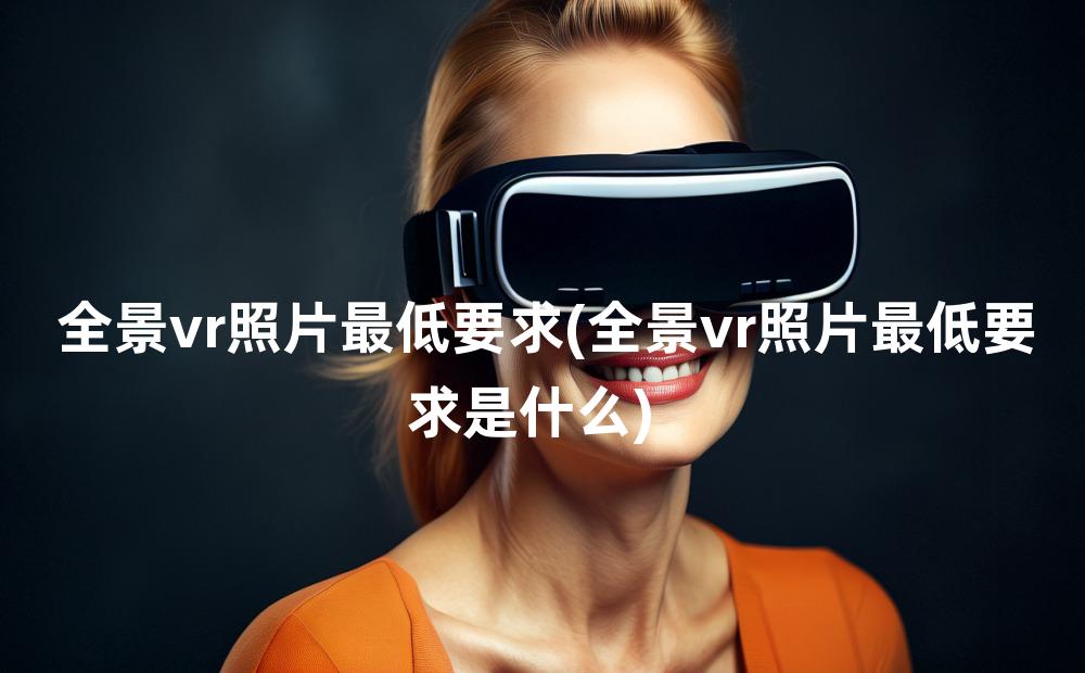 全景vr照片最低要求(全景vr照片最低要求是什么)