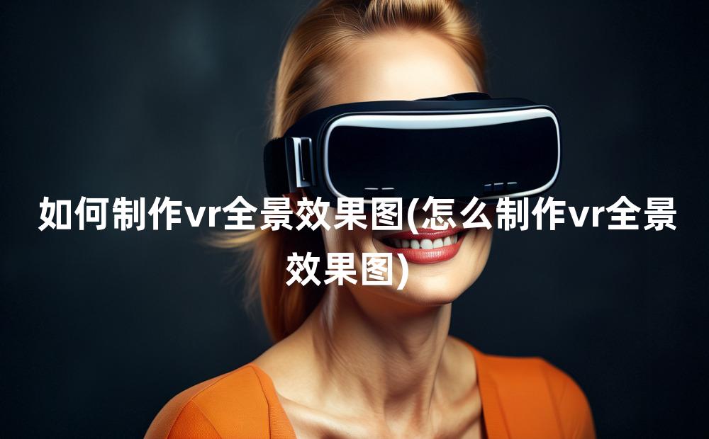 如何制作vr全景效果图(怎么制作vr全景效果图)